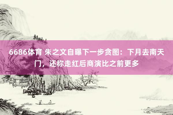 6686体育 朱之文自曝下一步贪图：下月去南天门，还称走红后商演比之前更多