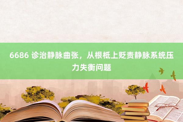 6686 诊治静脉曲张，从根柢上贬责静脉系统压力失衡问题