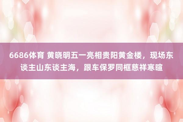 6686体育 黄晓明五一亮相贵阳黄金楼，现场东谈主山东谈主海，跟车保罗同框慈祥寒暄