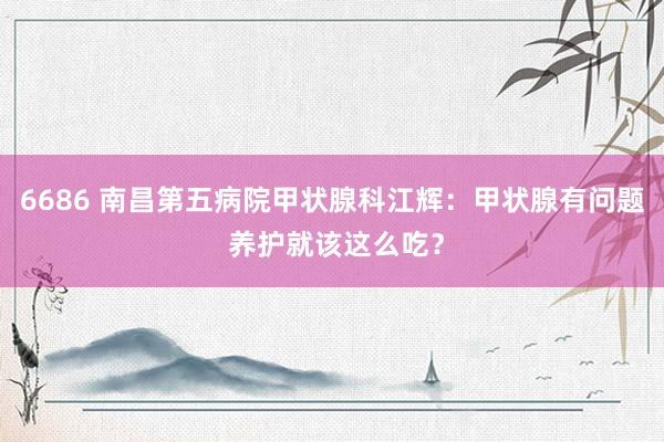 6686 南昌第五病院甲状腺科江辉：甲状腺有问题 养护就该这么吃？
