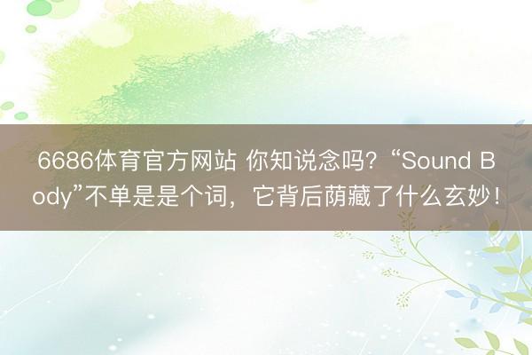 6686体育官方网站 你知说念吗？“Sound Body”不单是是个词，它背后荫藏了什么玄妙！