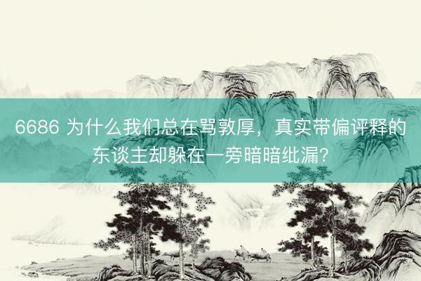 6686 为什么我们总在骂敦厚，真实带偏评释的东谈主却躲在一旁暗暗纰漏？