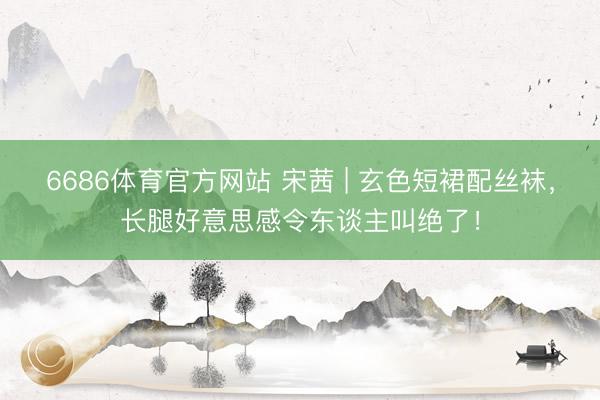 6686体育官方网站 宋茜 | 玄色短裙配丝袜，长腿好意思感令东谈主叫绝了！
