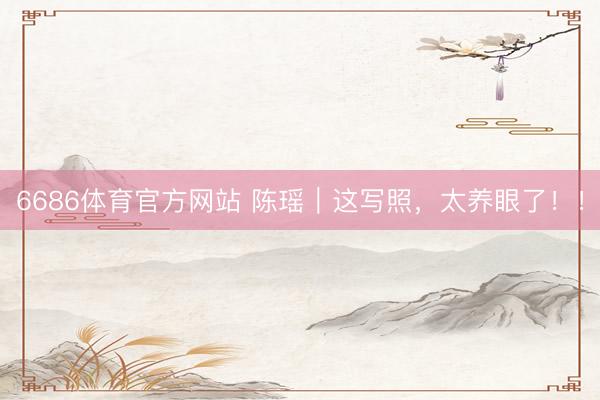 6686体育官方网站 陈瑶｜这写照，太养眼了！！