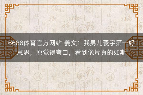6686体育官方网站 姜文：我男儿寰宇第一好意思，原觉得夸口，看到像片真的如斯