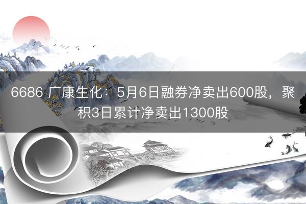 6686 广康生化：5月6日融券净卖出600股，聚积3日累计净卖出1300股