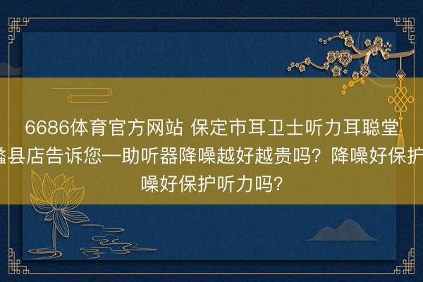 6686体育官方网站 保定市耳卫士听力耳聪堂助听器蠡县店告诉您—助听器降噪越好越贵吗？降噪好保护听力吗？