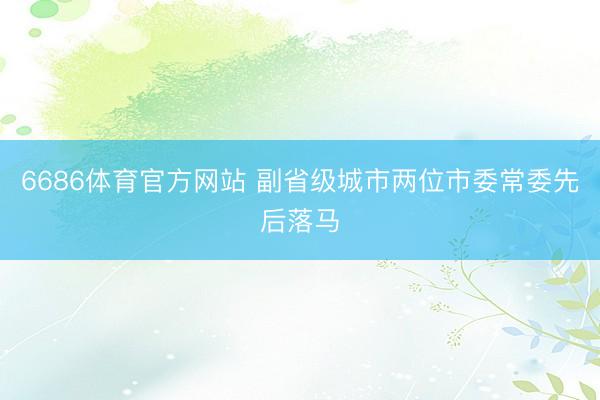 6686体育官方网站 副省级城市两位市委常委先后落马