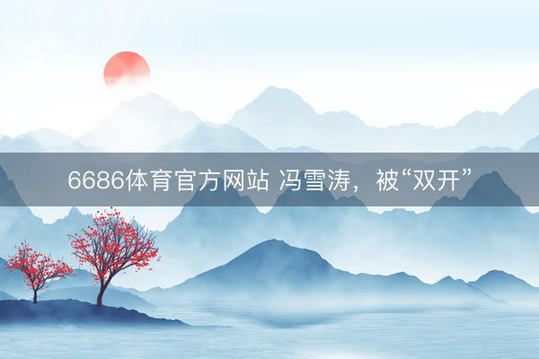 6686体育官方网站 冯雪涛，被“双开”