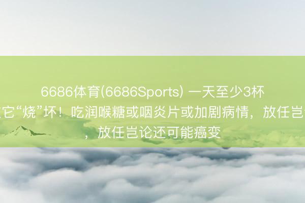 6686体育(6686Sports) 一天至少3杯，女子嗓子被它“烧”坏！吃润喉糖或咽炎片或加剧病情，放任岂论还可能癌变
