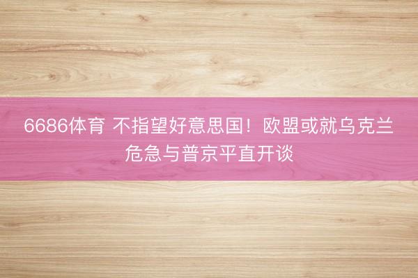 6686体育 不指望好意思国！欧盟或就乌克兰危急与普京平直开谈