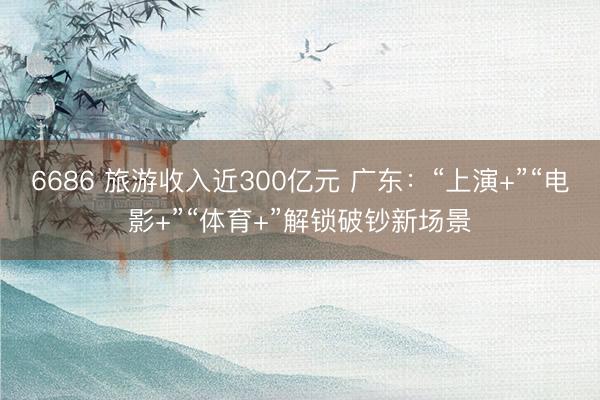 6686 旅游收入近300亿元 广东：“上演+”“电影+”“体育+”解锁破钞新场景