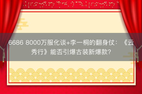 6686 8000万服化谈+李一桐的翻身仗：《云秀行》能否引爆古装新爆款?